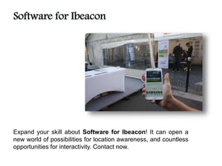 Expand your skill about Software for Ibeacon! It can open a
new world of possibilities for location awareness, and countless
opportunities for interactivity. Contact now.
 