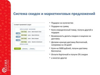 Система скидок и маркетинговых предложений
• Подарки за количество
• Подарки на сумму
• Купи определенный товар, получи другой в
подарок
• Возможность делать скидки и наценки на
доставку
• Делаем нужную доставку бесплатной,
например на 10 дней
• Купи на 5000 рублей, получи доставку
бесплатно
• Оплати Карточкой и получи 3% скидки
• и многое другое
 