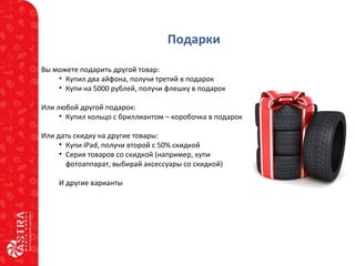 Подарки
Вы можете подарить другой товар:
• Купил два айфона, получи третий в подарок
• Купи на 5000 рублей, получи флешку в подарок
Или любой другой подарок:
• Купил кольцо с бриллиантом – коробочка в подарок
Или дать скидку на другие товары:
• Купи iPad, получи второй с 50% скидкой
• Серия товаров со скидкой (например, купи
фотоаппарат, выбирай аксессуары со скидкой)
И другие варианты
 