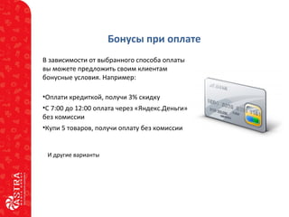 Бонусы при оплате
В зависимости от выбранного способа оплаты
вы можете предложить своим клиентам
бонусные условия. Например:
•Оплати кредиткой, получи 3% скидку
•С 7:00 до 12:00 оплата через «Яндекс.Деньги»
без комиссии
•Купи 5 товаров, получи оплату без комиссии
И другие варианты
 