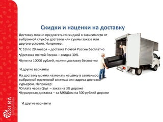 Скидки и наценки на доставку
Доставку можно предлагать со скидкой в зависимости от
выбранной службы доставки или суммы заказа или
другого условия. Например:
•С 10 по 20 января – доставка Почтой России бесплатно
•Доставка почтой России – скидка 30%
•Купи на 10000 рублей, получи доставку бесплатно
И другие варианты
На доставку можно назначать наценку в зависимости от
выбранной платежной системы или адреса доставки
курьером. Например:
•Оплата через Qiwi – заказ на 3% дороже
•Курьерская доставка – за МКАДом на 500 рублей дороже
И другие варианты
 