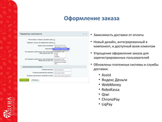 Оформление заказа
• Зависимость доставки от оплаты
• Новый дизайн, интегрированный в
компонент, и доступный всем клиентам
• Упрощение оформления заказа для
зарегистрированных пользователей
• Обновлены платежные системы и службы
доставки:
• Assist
• Яндекс Деньги
• WebMoney
• RoboKassa
• Qiwi
• ChronoPay
• LiqPay
 