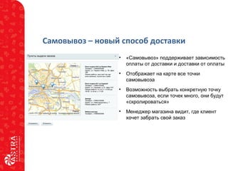 Самовывоз – новый способ доставки
• «Самовывоз» поддерживает зависимость
оплаты от доставки и доставки от оплаты
• Отображает на карте все точки
самовывоза
• Возможность выбрать конкретную точку
самовывоза, если точек много, они будут
«скролироваться»
• Менеджер магазина видит, где клиент
хочет забрать свой заказ
 