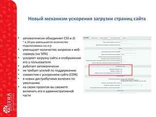 Новый механизм ускорения загрузки страниц сайта
• автоматически объединяет CSS и JS
~ в 10 раз уменьшается количество
подключаемых css и js
• уменьшает количество запросов к веб-
серверу (на 50%)
• ускоряет загрузку сайта и отображение
его у пользователя
• работает автоматически
• не требует усилий по поддержанию
• совместим с ускорением сайта (CDN)
• в новых дистрибутивах включен по
умолчанию
• на своих проектах вы сможете
включить его в административной
части
 