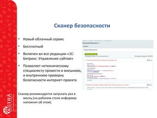 Сканер безопасности
• Новый облачный сервис
• Бесплатный
• Включен во все редакции «1С-
Битрикс: Управление сайтом»
• Позволяет нетехническому
специалисту провести и внешнюю,
и внутреннюю проверку
безопасности интернет-проекта
Сканер рекомендуется запускать раз в
месяц (на рабочем столе информер
напомнит об этом).
 
