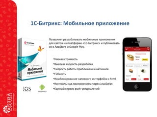 1С-Битрикс: Мобильное приложение
Позволяет разрабатывать мобильные приложения
для сайтов на платформе «1С-Битрикс» и публиковать
их в AppStore и Google Play.
•Низкая стоимость
•Высокая скорость разработки
•Скорость работы приближена к нативной
•Гибкость
•Комбинирование нативного интерфейса с html
•Контроль над приложением через JavaScript
•Единый сервис push-уведомлений
 