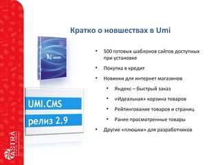 Кратко о новшествах в Umi
• 500 готовых шаблонов сайтов доступных
при установке
• Покупка в кредит
• Новинки для интернет магазинов
• Яндекс – быстрый заказ
• «Идеальная» корзина товаров
• Рейтингование товаров и страниц
• Ранее просмотренные товары
• Другие «плюшки» для разработчиков
 