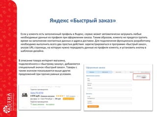 Яндекс «Быстрый заказ»
Если у клиента есть заполненный профиль в Яндекс, сервис может автоматически загружать любые
необходимые данные из профиля при оформлении заказа. Таким образом, клиенту не придется тратить
время на заполнение контактных данных и адреса доставки. Для подключения функционала разработчику
необходимо выполнить всего два простых действия: зарегистрироваться в программе «Быстрый заказ»,
указав URL страницы, на которую нужно передавать данные из профиля клиента, и установить кнопку в
шаблонах дизайна.
В описание товара интернет-магазина,
подключённого к «Быстрому заказу», добавляется
специальный значок «быстрый заказ». Товары с
таким значком показываются выше других
предложений при прочих равных условиях.
 