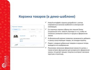 Корзина товаров (в демо-шаблоне)
 Новый интерфейс корзины разработан с учетом
современных канонов юзабилити в электронной
коммерции.
 Со страницы корзины убраны все лишние блоки
(социальные сети, новости, баннеры и т.п.), чтобы не
отвлекать внимание клиента от процесса оформления
заказа.
 В обновленной корзине появилась возможность добавить
к заказу сопутствующие товары, не покидая корзину.
 Рядом с каждым выбранным товаром в корзине теперь
выводится его изображение.
 Реализован механизм оформления заказа по шагам, а
также встроен функционал для ускоренного оформления
заказа, что делает процесс покупки в интернет-магазине
простым и понятным.
 