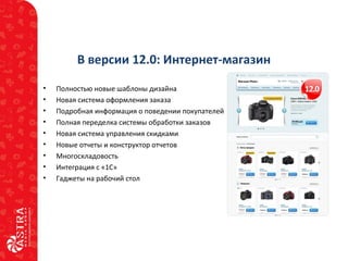 В версии 12.0: Интернет-магазин
• Полностью новые шаблоны дизайна
• Новая система оформления заказа
• Подробная информация о поведении покупателей
• Полная переделка системы обработки заказов
• Новая система управления скидками
• Новые отчеты и конструктор отчетов
• Многоскладовость
• Интеграция с «1С»
• Гаджеты на рабочий стол
 