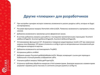 Другие «плюшки» для разработчиков
 При настройке сценария экспорта появилась возможность указать разделы сайта, которые не будут
экспортированы.
 Расширен функционал макроса %emarket ordersList()%. Появилась возможность сортировать список
заказов.
 Добавлена возможность просмотра шагов оформления заказа.
 В систему добавлены макросы для работы с последними просмотренными страницами: %content
addRecentPage()%, %content getRecentPages()%, %content delRecentPages()%.
 Оптимизирован функционал EiP. Исправлено поведение редактируемых полей в EiP при изменении
ширины окна браузера. EIP можно отключать в config.ini для не авторизованных пользователей для
соблюдения валидности верстки.
 Добавлена возможность кастомизировать TinyMCE.
 Исправлена работа umiMail.
 Добавлен макрос %content getMobileModesList()%. Макрос возвращает ссылки для перехода в
мобильный и полный режимы отображения сайта.
 Улучшена работа макроса %data getProperty()%.
 Устранена проблема обработки макросов в html-комментариях. Выводом макросов в комментариях
управляет параметр parse-macroses-in-comments (секция [system] в config.ini)
 