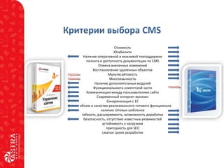 Критерии выбора CMS
Стоимость
Юзабилити
Наличие оперативной и вежливой техподдержки
полнота и доступность документации по CMS
Отмена внесенных изменений
Восстановление удаленных объектов
Мультисайтовость
Многоязычность
Наличие дополнительных модулей
Функциональность клиентской части
Коммуникации между пользователями сайта
Современный интернет магазин
Синхронизация с 1С
объем и качество реализованного готового функционала
наличие готовых шаблонов
гибкость, расширяемость, возможность доработки
безопасность, отсутствие известных уязвимостей
устойчивость к нагрузкам
пригодность для SEO
сжатые сроки разработки
 