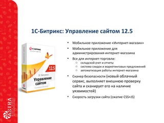 1С-Битрикс: Управление сайтом 12.5
• Мобильное приложение «Интернет-магазин»
• Мобильное приложение для
администрирования интернет-магазина
• Все для интернет-торговли:
o складской учет и отчеты
o система скидок и маркетинговых предложений
o автоматизация работы интернет-магазина
• Сканер безопасности (новый облачный
сервис, выполняет внешнюю проверку
сайта и сканирует его на наличие
уязвимостей)
• Скорость загрузки сайта (сжатие CSS+JS)
 