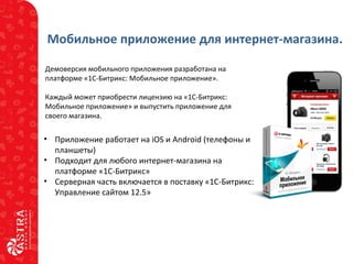 Мобильное приложение для интернет-магазина.
Демоверсия мобильного приложения разработана на
платформе «1С-Битрикс: Мобильное приложение».
Каждый может приобрести лицензию на «1С-Битрикс:
Мобильное приложение» и выпустить приложение для
своего магазина.
• Приложение работает на iOS и Android (телефоны и
планшеты)
• Подходит для любого интернет-магазина на
платформе «1С-Битрикс»
• Серверная часть включается в поставку «1С-Битрикс:
Управление сайтом 12.5»
 