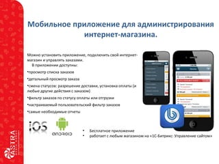 Мобильное приложение для администрирования
интернет-магазина.
• Бесплатное приложение
• работает с любым магазином на «1С-Битрикс: Управление сайтом»
Можно установить приложение, подключить свой интернет-
магазин и управлять заказами.
В приложении доступны:
•просмотр списка заказов
•детальный просмотр заказа
•смена статусов: разрешение доставки, установка оплаты (и
любые другие действия с заказом)
•фильтр заказов по статусу оплаты или отгрузки
•настраиваемый пользовательский фильтр заказов
•самые необходимые отчеты
 