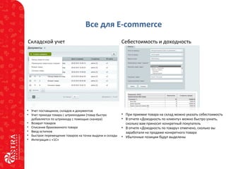 Все для E-commerce
Складской учет
• Учет поставщиков, складов и документов
• Учет прихода товара с штрихкодами (товар быстро
добавляется по штрихкоду с помощью сканера)
• Возврат товаров
• Списание бракованного товара
• Ввод остатков
• Быстрое перемещение товаров на точки выдачи и склады
• Интеграция с «1С»
Себестоимость и доходность
• При приемке товара на склад можно указать себестоимость
• В отчете «Доходность по клиенту» можно быстро узнать,
сколько вам приносит конкретный покупатель
• В отчете «Доходность по товару» отмечено, сколько вы
заработали на продаже конкретного товара
• Убыточные позиции будут выделены
 