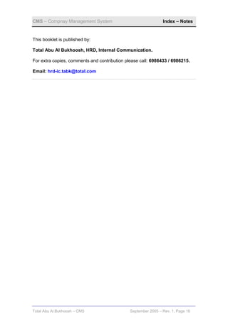 CMS – Compnay Management System                                Index – Notes


This booklet is published by:

Total Abu Al Bukhoosh, HRD, Internal Communication.

For extra copies, comments and contribution please call: 6986433 / 6986215.

Email: hrd-ic.tabk@total.com




Total Abu Al Bukhoosh – CMS                   September 2005 – Rev. 1, Page 16
 