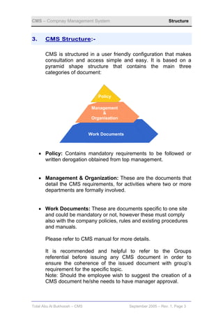 CMS – Compnay Management System                                     Structure



3.     CMS Structure:-

       CMS is structured in a user friendly configuration that makes
       consultation and access simple and easy. It is based on a
       pyramid shape structure that contains the main three
       categories of document:



                                  Policy

                               Management
                                    &
                               Organisation


                              Work Documents



     • Policy: Contains mandatory requirements to be followed or
       written derogation obtained from top management.


     • Management & Organization: These are the documents that
       detail the CMS requirements, for activities where two or more
       departments are formally involved.


     • Work Documents: These are documents specific to one site
       and could be mandatory or not, however these must comply
       also with the company policies, rules and existing procedures
       and manuals.

       Please refer to CMS manual for more details.

       It is recommended and helpful to refer to the Groups
       referential before issuing any CMS document in order to
       ensure the coherence of the issued document with group’s
       requirement for the specific topic.
       Note: Should the employee wish to suggest the creation of a
       CMS document he/she needs to have manager approval.



Total Abu Al Bukhoosh – CMS                    September 2005 – Rev. 1, Page 3
 