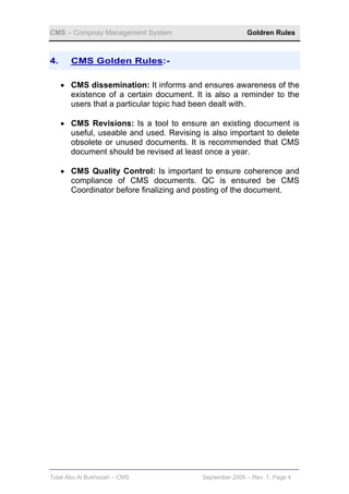 CMS – Compnay Management System                           Goldren Rules



4.     CMS Golden Rules:-

     • CMS dissemination: It informs and ensures awareness of the
       existence of a certain document. It is also a reminder to the
       users that a particular topic had been dealt with.

     • CMS Revisions: Is a tool to ensure an existing document is
       useful, useable and used. Revising is also important to delete
       obsolete or unused documents. It is recommended that CMS
       document should be revised at least once a year.

     • CMS Quality Control: Is important to ensure coherence and
       compliance of CMS documents. QC is ensured be CMS
       Coordinator before finalizing and posting of the document.




Total Abu Al Bukhoosh – CMS                September 2005 – Rev. 1, Page 4
 
