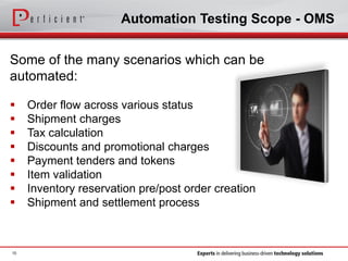 Automation Testing Scope - OMS
Some of the many scenarios which can be
automated:
 Order flow across various status
 Shipment charges
 Tax calculation
 Discounts and promotional charges
 Payment tenders and tokens
 Item validation
 Inventory reservation pre/post order creation
 Shipment and settlement process
10
 