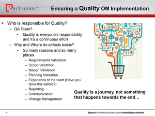 Ensuring a Quality OM Implementation
 Who is responsible for Quality?
– QA Team?
• Quality is everyone’s responsibility
and it’s a continuous effort
– Why and Where do defects exists?
• So many reasons and so many
places
– Requirements Validation
– Scope Validation
– Design Validation
– Planning Validation
– Experience of the team (Have you
done this before?)
– Reporting
– Communication
– Change Management
16
Quality is a journey, not something
that happens towards the end…
 