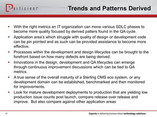 Trends and Patterns Derived
 With the right metrics an IT organization can move various SDLC phases to
become more quality focused by derived patters found in the QA cycle.
 Application area’s which struggle with quality of design or development code
can be pin pointed and as such can be provided assistance to become more
effective.
 Processes within the development and design lifecycles can be brought to the
forefront based on how many defects are being derived.
 Innovations in the design, development and QA lifecycles can emerge
through continuous improvement discussions which can be tied to QA
metrics.
 A true sense of the overall maturity of a Sterling OMS eco system, or any
development domain can be established, benchmarked and then monitored
for improvements.
 Look for mature development deployments to production that are yielding low
production issue counts post launch, compare release over release and
improve. But also compare against other application areas
20
 