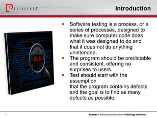  Software testing is a process, or a
series of processes, designed to
make sure computer code does
what it was designed to do and
that it does not do anything
unintended.
 The program should be predictable
and consistent, offering no
surprises to users.
 Test should start with the
assumption
that the program contains defects
and the goal is to find as many
defects as possible.
Introduction
3
 