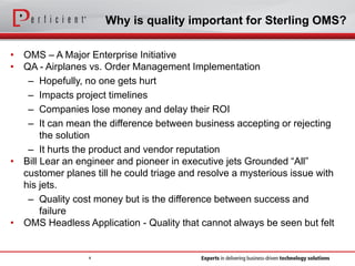 Why is quality important for Sterling OMS?
• OMS – A Major Enterprise Initiative
• QA - Airplanes vs. Order Management Implementation
– Hopefully, no one gets hurt
– Impacts project timelines
– Companies lose money and delay their ROI
– It can mean the difference between business accepting or rejecting
the solution
– It hurts the product and vendor reputation
• Bill Lear an engineer and pioneer in executive jets Grounded “All”
customer planes till he could triage and resolve a mysterious issue with
his jets.
– Quality cost money but is the difference between success and
failure
• OMS Headless Application - Quality that cannot always be seen but felt
4
 