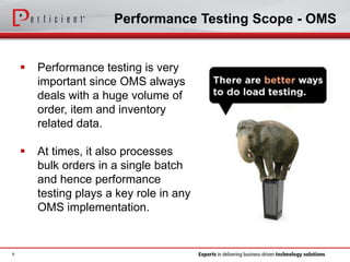Performance Testing Scope - OMS
 Performance testing is very
important since OMS always
deals with a huge volume of
order, item and inventory
related data.
 At times, it also processes
bulk orders in a single batch
and hence performance
testing plays a key role in any
OMS implementation.
9
 