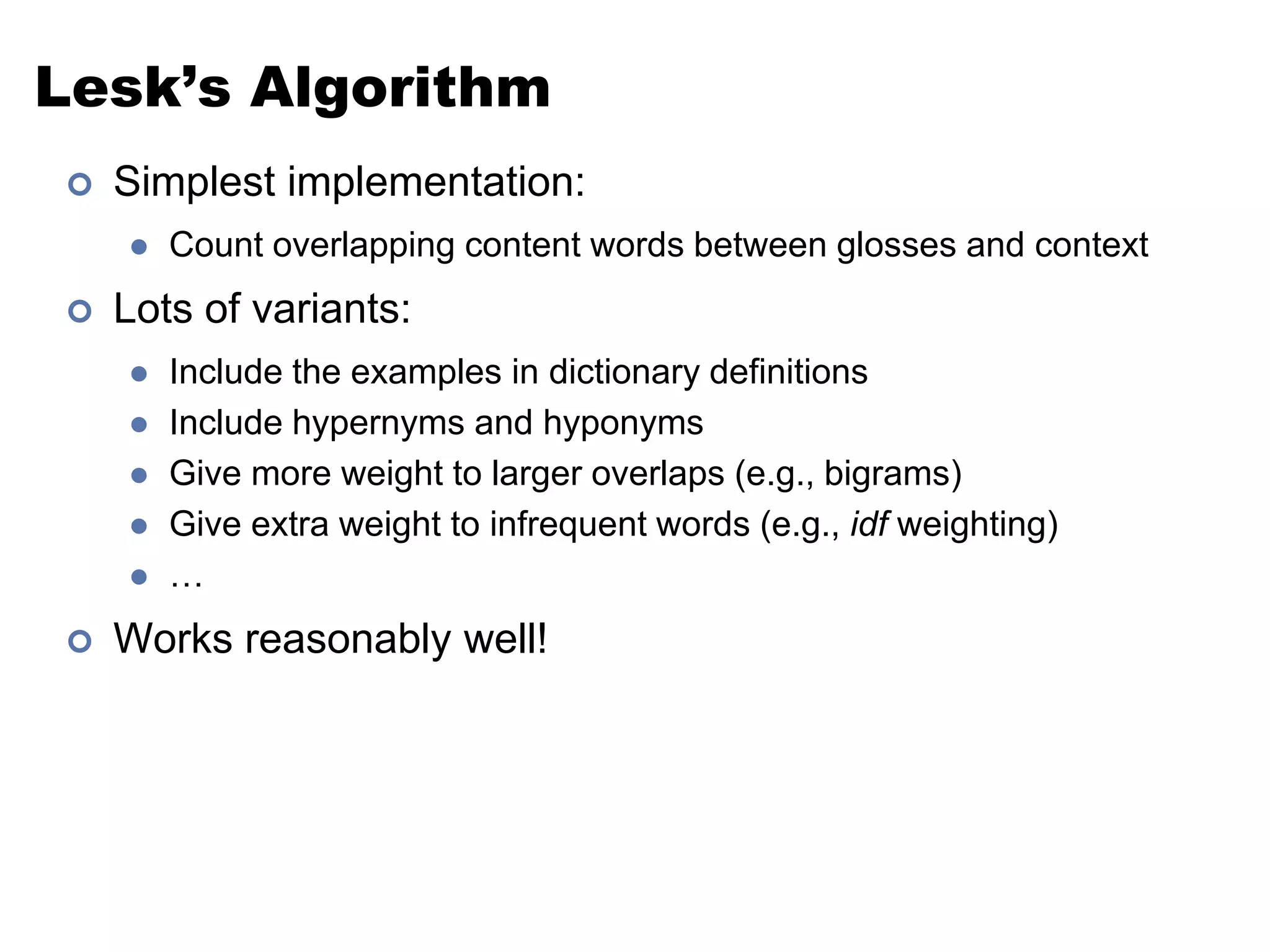 Lesk’s AlgorithmSimplest implementation:Count overlapping content words between glosses and contextLots of variants:Include the examples in dictionary definitionsInclude hypernyms and hyponymsGive more weight to larger overlaps (e.g., bigrams)Give extra weight to infrequent words (e.g., idf weighting)…Works reasonably well!