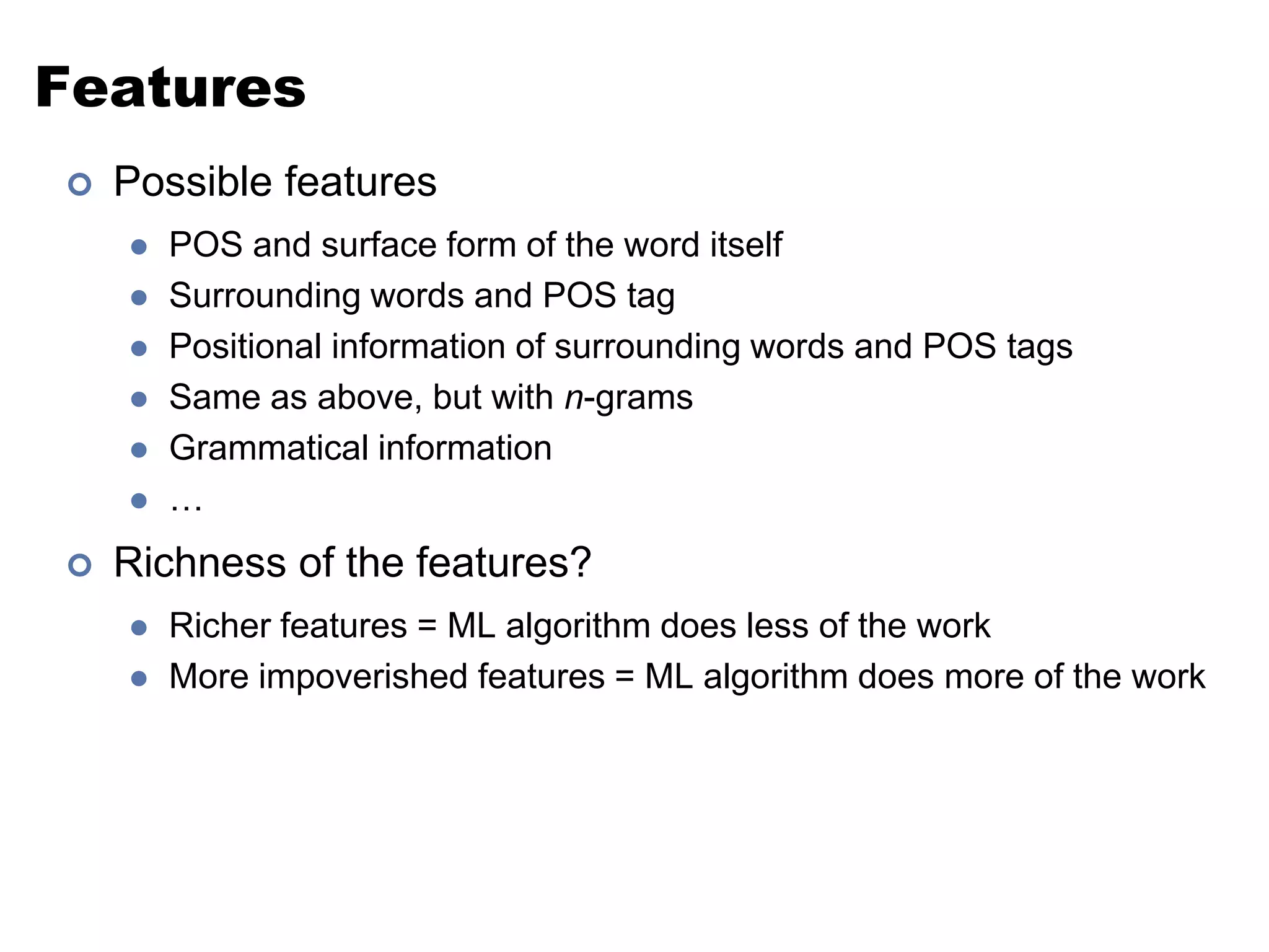 FeaturesPossible featuresPOS and surface form of the word itselfSurrounding words and POS tagPositional information of surrounding words and POS tagsSame as above, but with n-gramsGrammatical information…Richness of the features?Richer features = ML algorithm does less of the workMore impoverished features = ML algorithm does more of the work