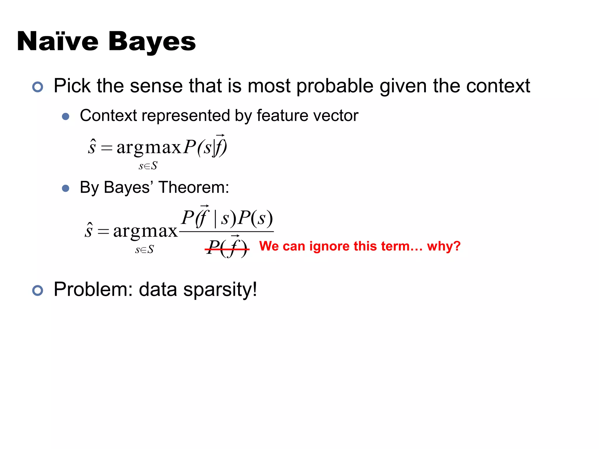 Naïve BayesPick the sense that is most probable given the contextContext represented by feature vectorBy Bayes’ Theorem:Problem: data sparsity!We can ignore this term… why?