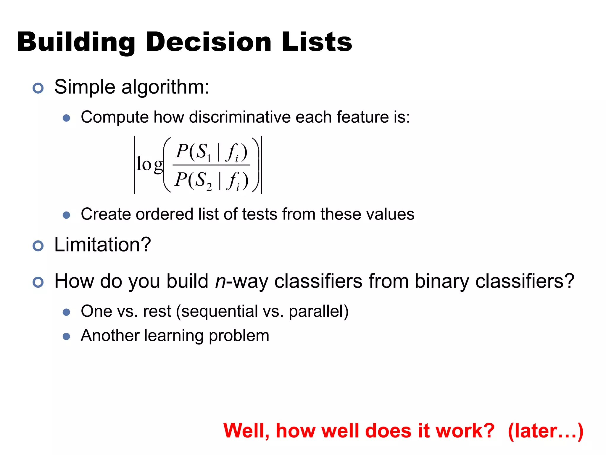 Building Decision ListsSimple algorithm:Compute how discriminative each feature is:Create ordered list of tests from these valuesLimitation?How do you build n-way classifiers from binary classifiers?One vs. rest (sequential vs. parallel)Another learning problemWell, how well does it work?(later…)