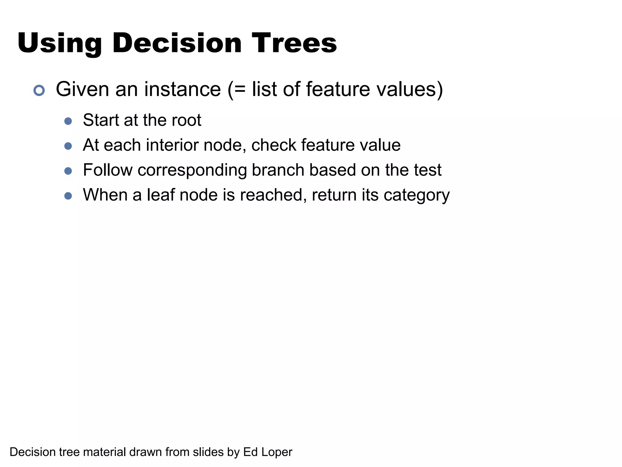 Using Decision TreesGiven an instance (= list of feature values)Start at the rootAt each interior node, check feature valueFollow corresponding branch based on the testWhen a leaf node is reached, return its categoryDecision tree material drawn from slides by Ed Loper