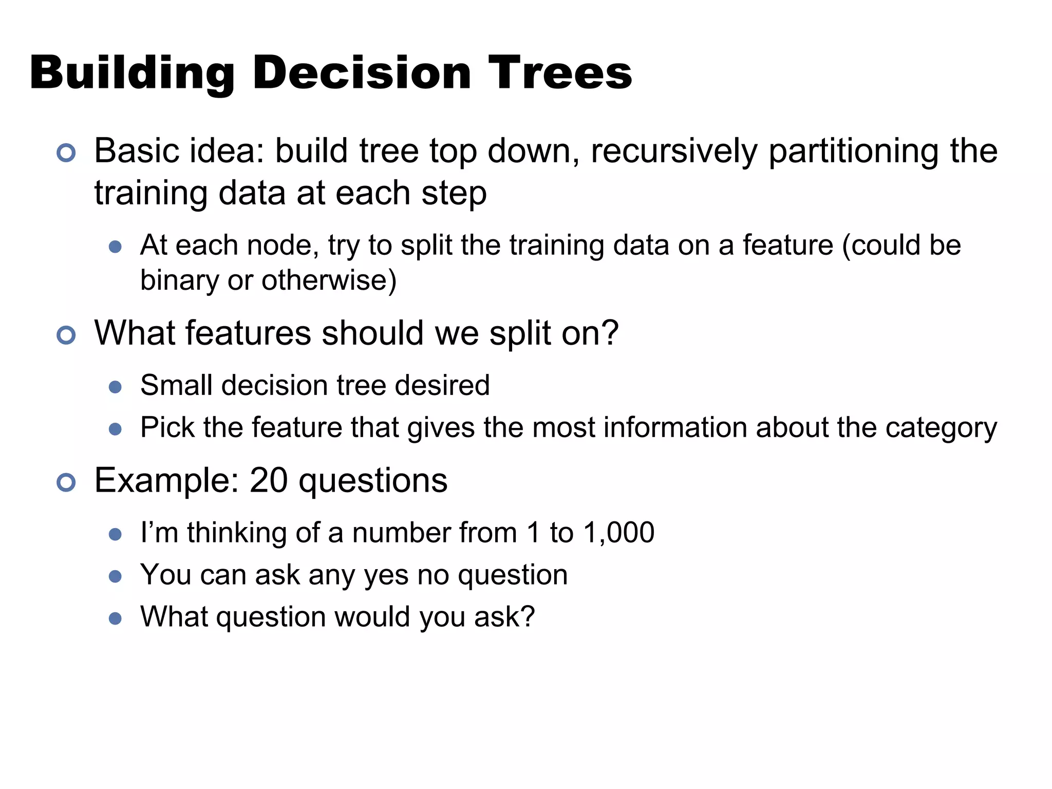 Building Decision TreesBasic idea: build tree top down, recursively partitioning the training data at each stepAt each node, try to split the training data on a feature (could be binary or otherwise)What features should we split on?Small decision tree desiredPick the feature that gives the most information about the categoryExample: 20 questionsI’m thinking of a number from 1 to 1,000You can ask any yes no questionWhat question would you ask?