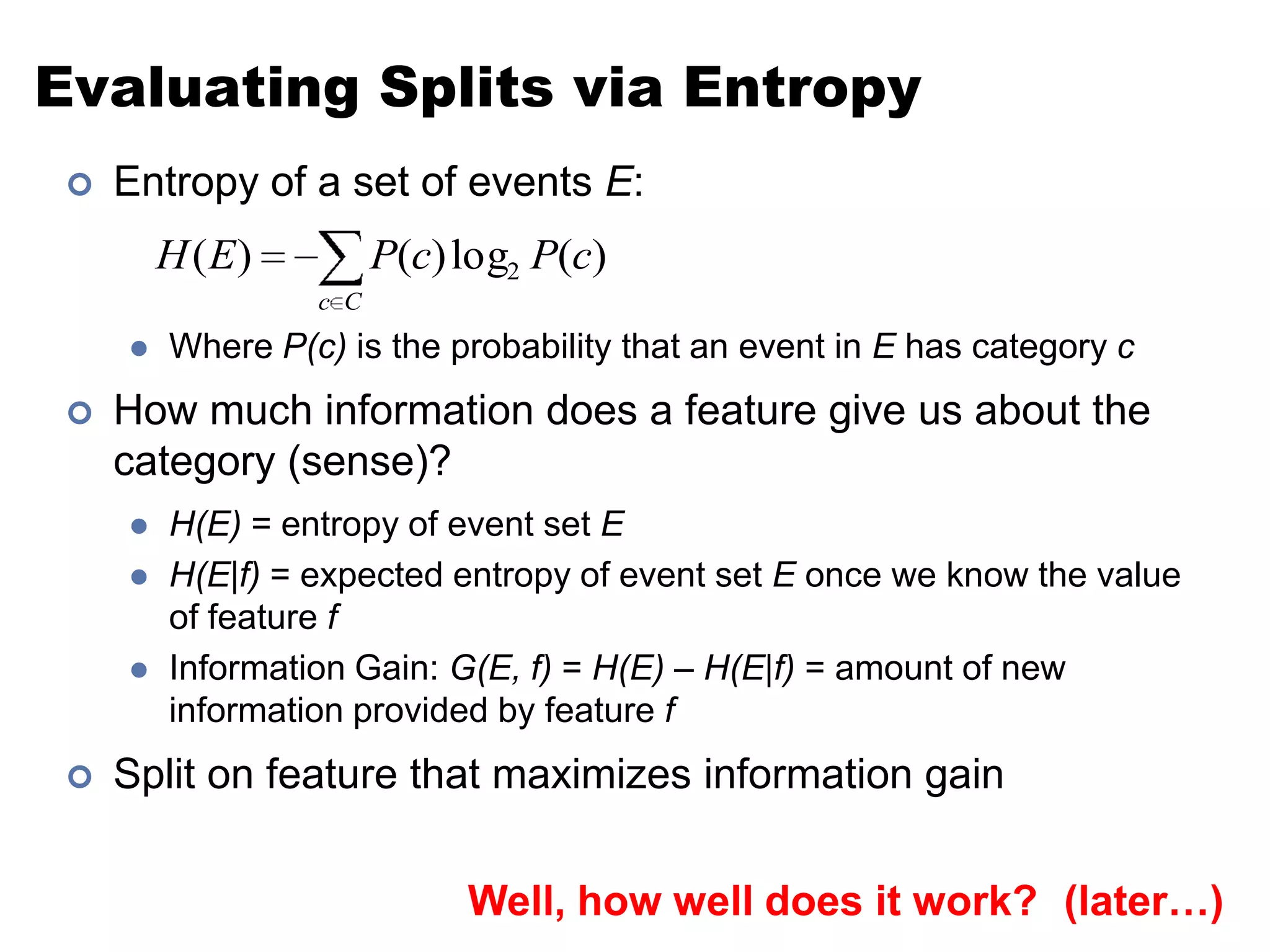Evaluating Splits via EntropyEntropy of a set of events E:Where P(c) is the probability that an event in E has category cHow much information does a feature give us about the category (sense)?H(E) = entropy of event set EH(E|f) = expected entropy of event set E once we know the value of feature fInformation Gain: G(E, f) = H(E) – H(E|f) = amount of new information provided by feature fSplit on feature that maximizes information gainWell, how well does it work?(later…)