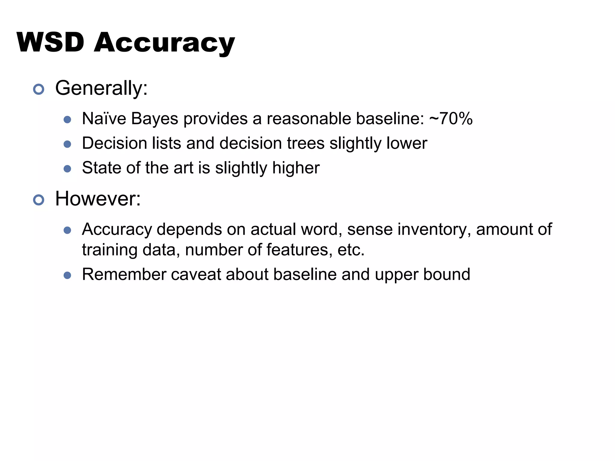 WSD AccuracyGenerally:Naïve Bayes provides a reasonable baseline: ~70%Decision lists and decision trees slightly lowerState of the art is slightly higherHowever:Accuracy depends on actual word, sense inventory, amount of training data, number of features, etc.Remember caveat about baseline and upper bound
