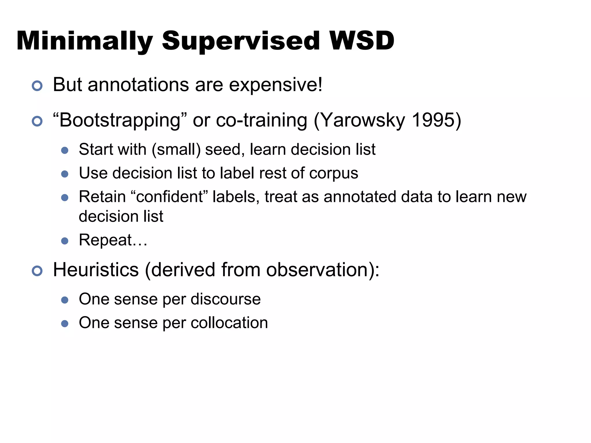 Minimally Supervised WSDBut annotations are expensive!“Bootstrapping” or co-training (Yarowsky 1995)Start with (small) seed, learn decision listUse decision list to label rest of corpusRetain “confident” labels, treat as annotated data to learn new decision listRepeat…Heuristics (derived from observation):One sense per discourseOne sense per collocation