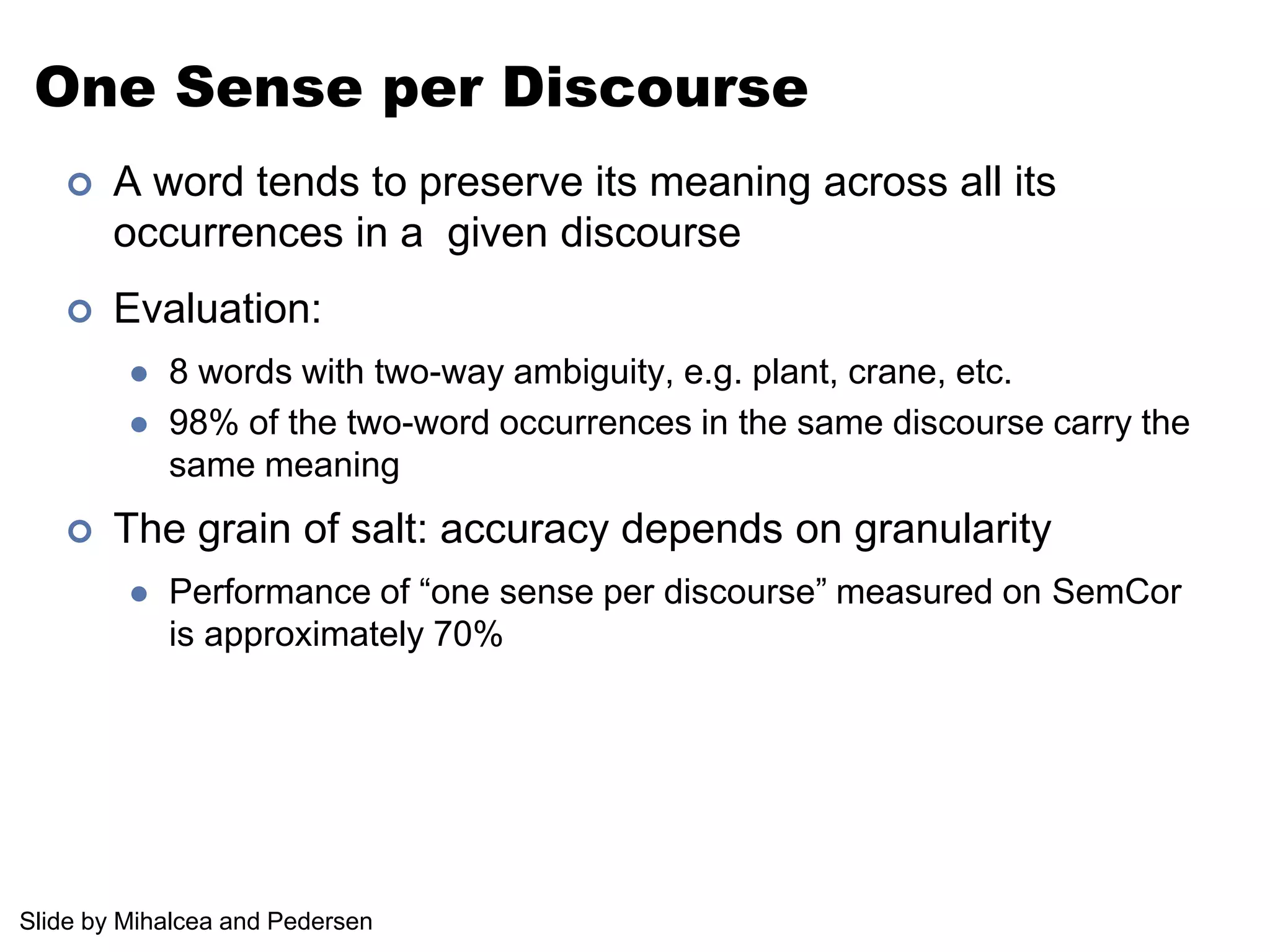 One Sense per DiscourseA word tends to preserve its meaning across all its occurrences in a  given discourseEvaluation: 8 words with two-way ambiguity, e.g. plant, crane, etc.98% of the two-word occurrences in the same discourse carry the same meaningThe grain of salt: accuracy depends on granularityPerformance of “one sense per discourse” measured on SemCor is approximately 70%Slide by Mihalcea and Pedersen
