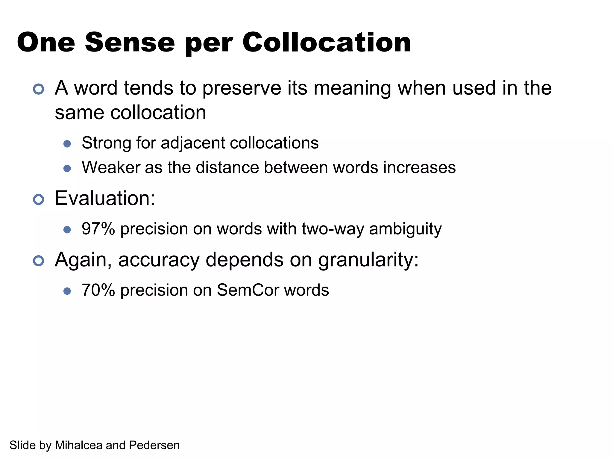 One Sense per CollocationA word tends to preserve its meaning when used in the same collocationStrong for adjacent collocationsWeaker as the distance between words increasesEvaluation:97% precision on words with two-way ambiguityAgain, accuracy depends on granularity:70% precision on SemCor wordsSlide by Mihalcea and Pedersen