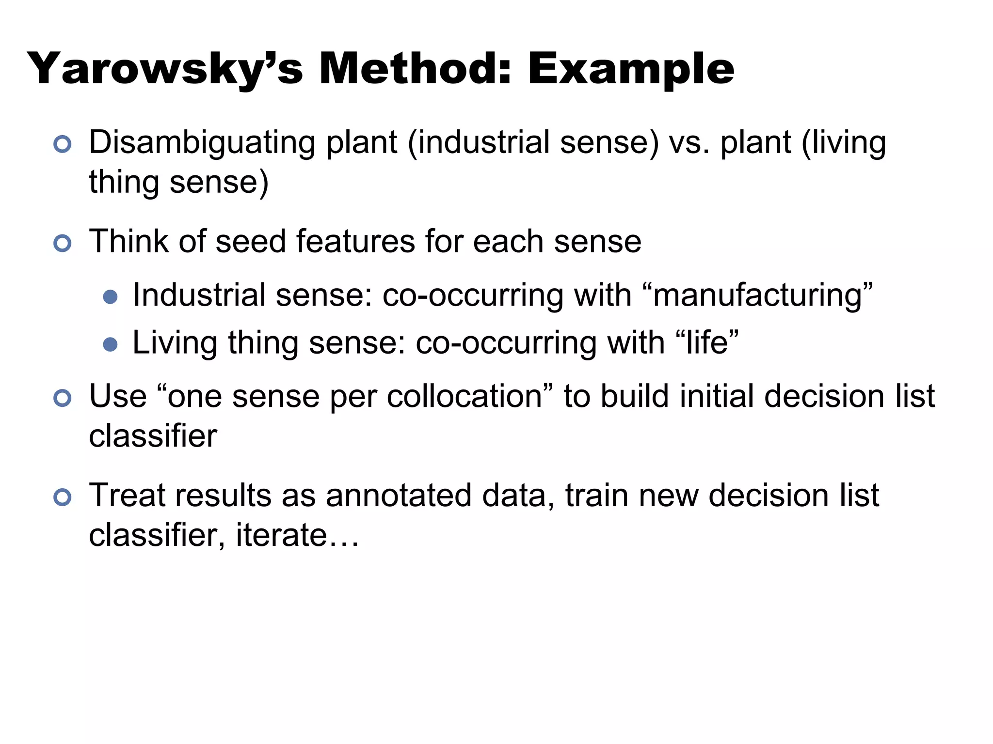 Yarowsky’s Method: ExampleDisambiguating plant (industrial sense) vs. plant (living thing sense)Think of seed features for each senseIndustrial sense: co-occurring with “manufacturing”Living thing sense: co-occurring with “life”Use “one sense per collocation” to build initial decision list classifierTreat results as annotated data, train new decision list classifier, iterate…