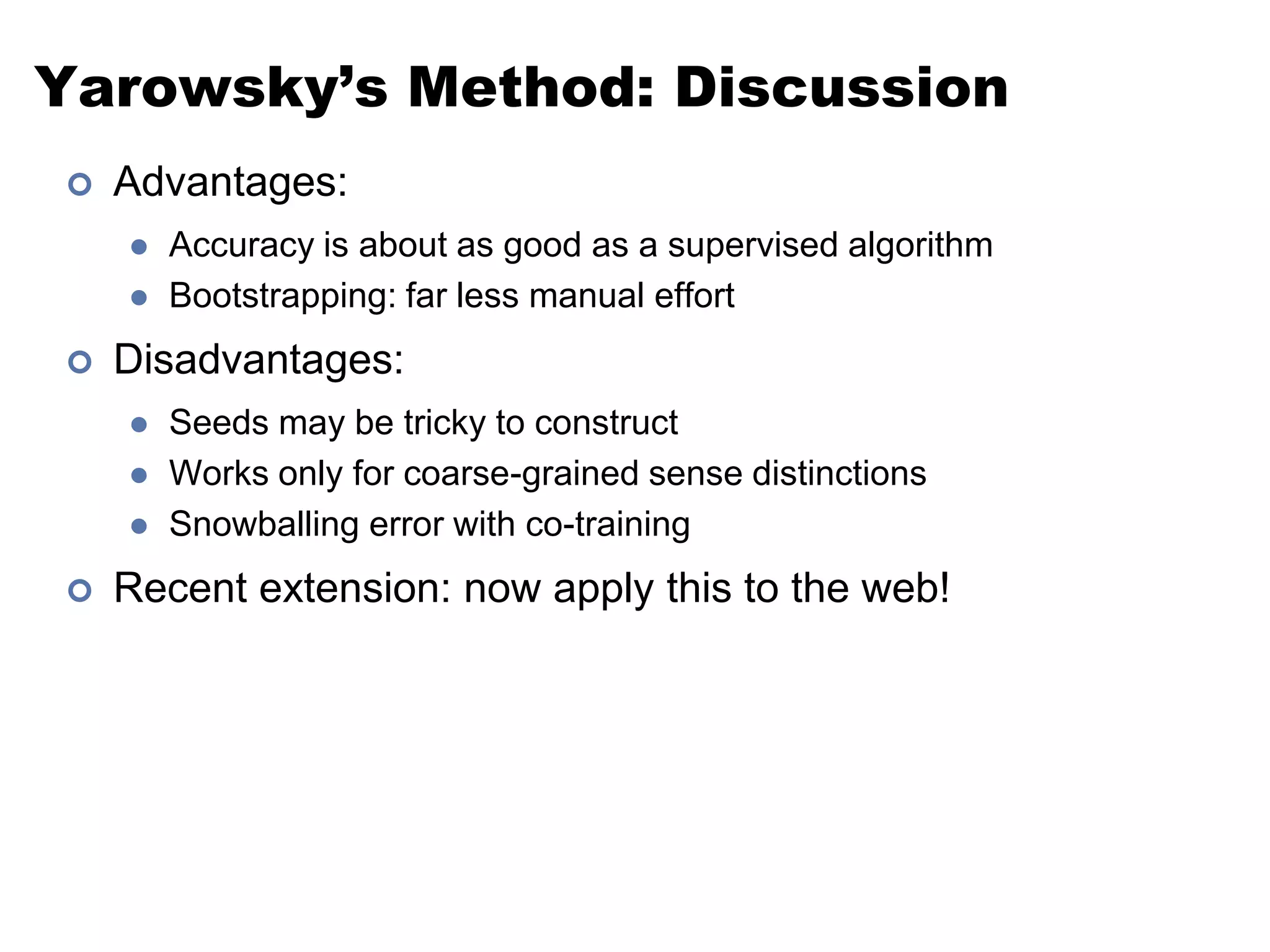 Yarowsky’s Method: DiscussionAdvantages: Accuracy is about as good as a supervised algorithmBootstrapping: far less manual effortDisadvantages: Seeds may be tricky to constructWorks only for coarse-grained sense distinctionsSnowballing error with co-trainingRecent extension: now apply this to the web!