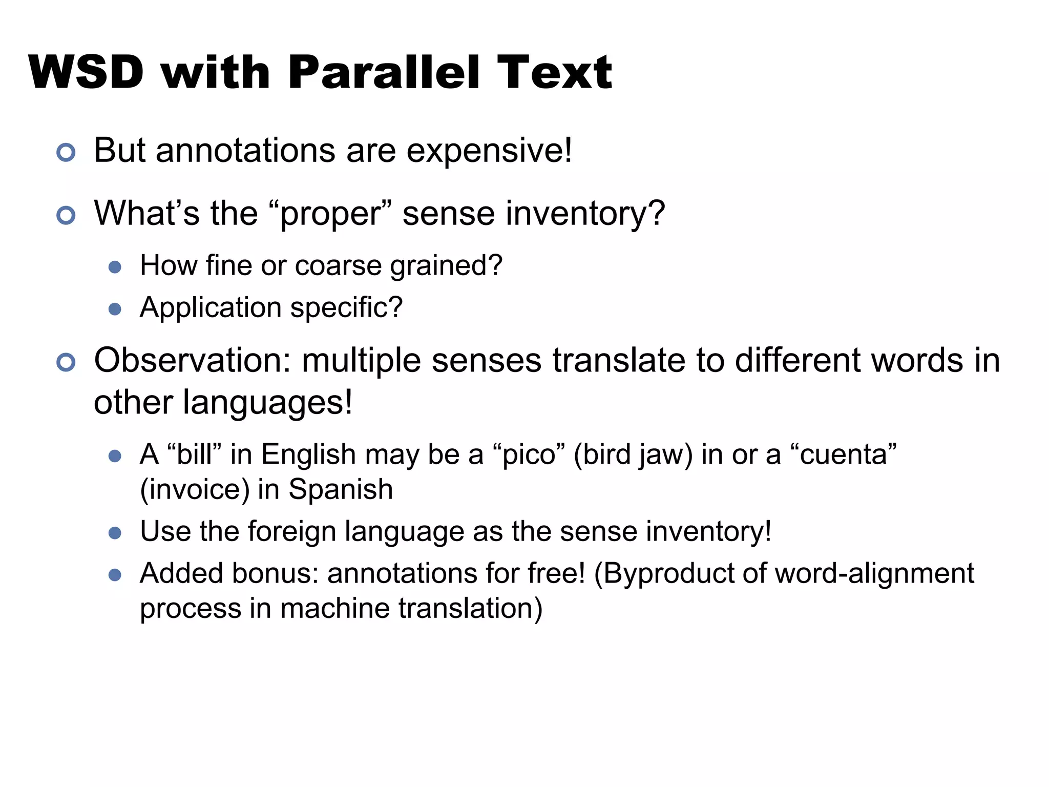 WSD with Parallel TextBut annotations are expensive!What’s the “proper” sense inventory?How fine or coarse grained?Application specific?Observation: multiple senses translate to different words in other languages!A “bill” in English may be a “pico” (bird jaw) in or a “cuenta” (invoice) in SpanishUse the foreign language as the sense inventory!Added bonus: annotations for free! (Byproduct of word-alignment process in machine translation)