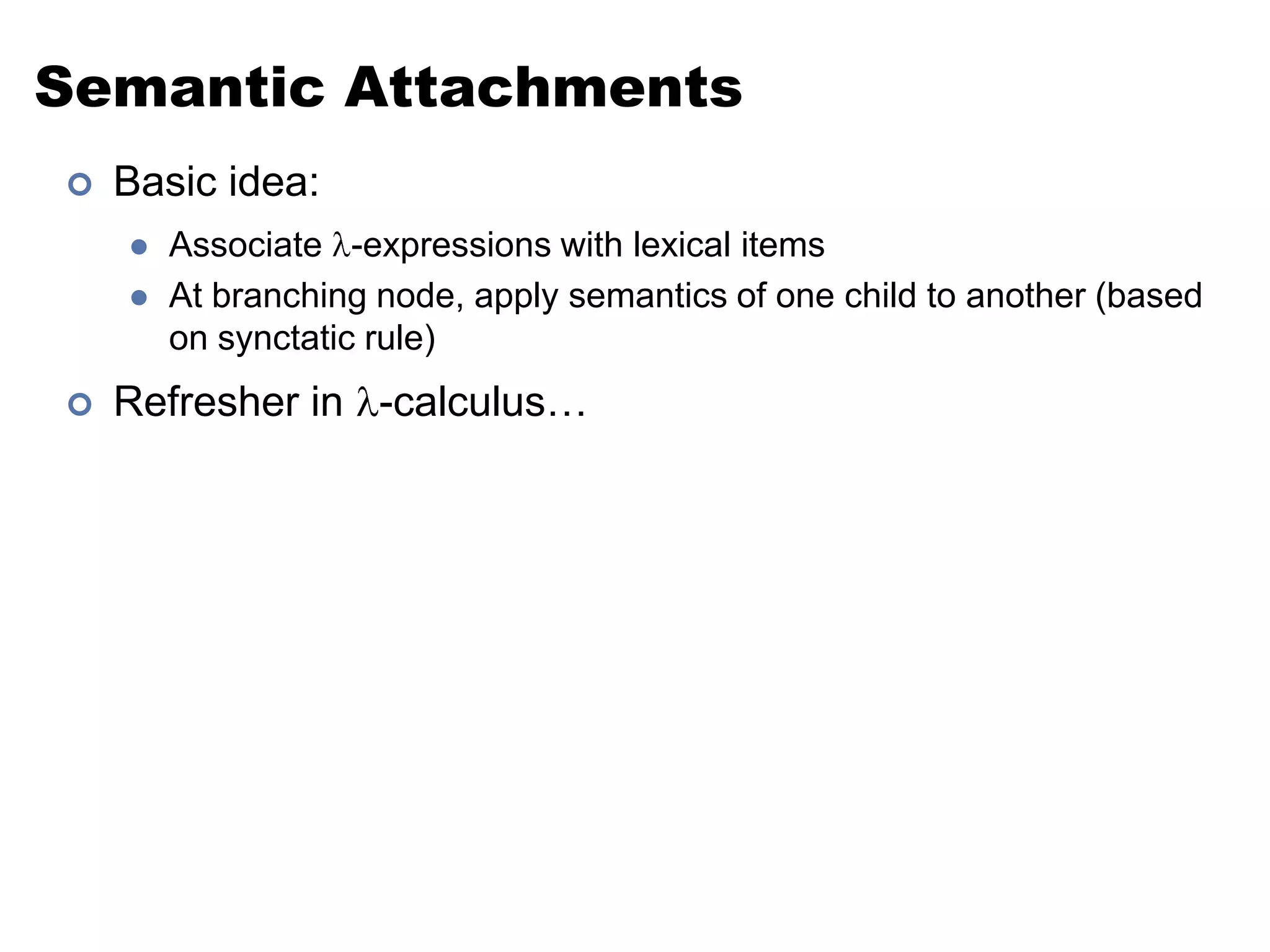 Semantic AttachmentsBasic idea:Associate -expressions with lexical itemsAt branching node, apply semantics of one child to another (based on synctatic rule)Refresher in -calculus…