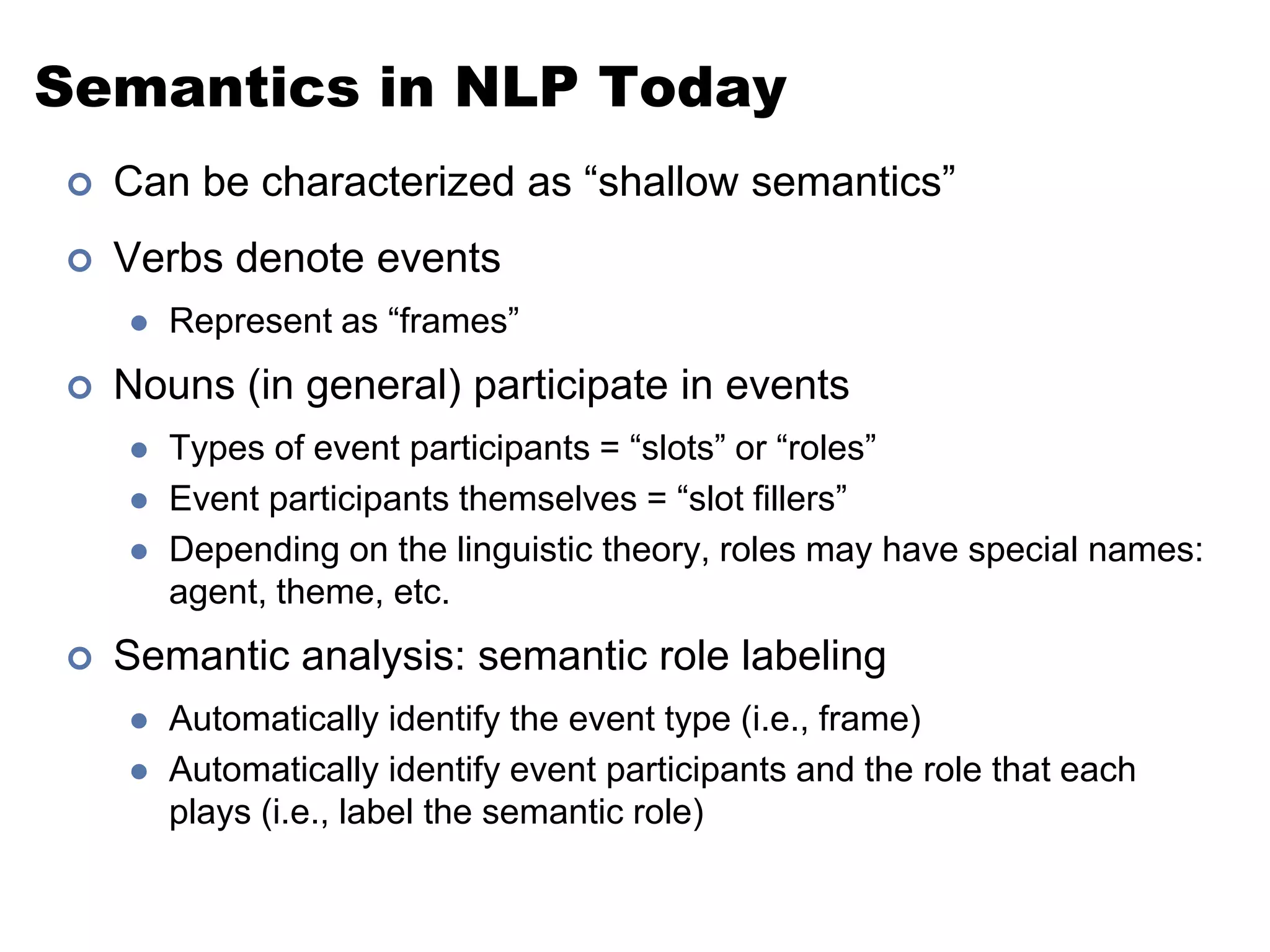 Semantics in NLP TodayCan be characterized as “shallow semantics”Verbs denote eventsRepresent as “frames”Nouns (in general) participate in eventsTypes of event participants = “slots” or “roles”Event participants themselves = “slot fillers”Depending on the linguistic theory, roles may have special names: agent, theme, etc.Semantic analysis: semantic role labelingAutomatically identify the event type (i.e., frame)Automatically identify event participants and the role that each plays (i.e., label the semantic role)