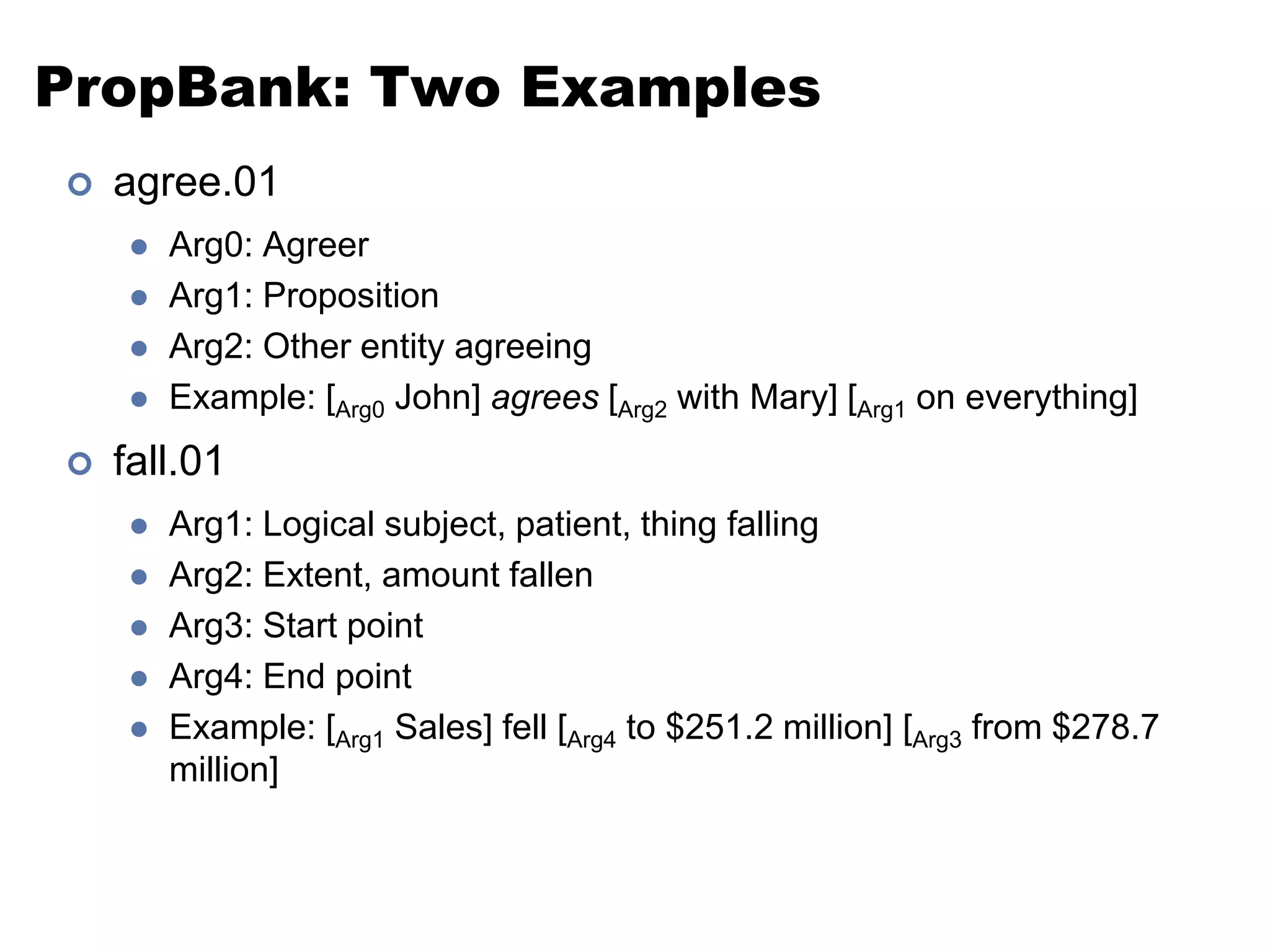 PropBank: Two Examplesagree.01Arg0: AgreerArg1: PropositionArg2: Other entity agreeingExample: [Arg0 John] agrees [Arg2 with Mary] [Arg1 on everything]fall.01Arg1: Logical subject, patient, thing fallingArg2: Extent, amount fallenArg3: Start pointArg4: End pointExample: [Arg1 Sales] fell [Arg4 to $251.2 million] [Arg3 from $278.7 million]
