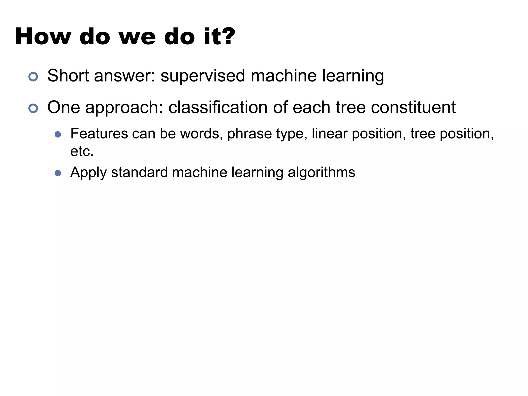 How do we do it?Short answer: supervised machine learningOne approach: classification of each tree constituentFeatures can be words, phrase type, linear position, tree position, etc.Apply standard machine learning algorithms