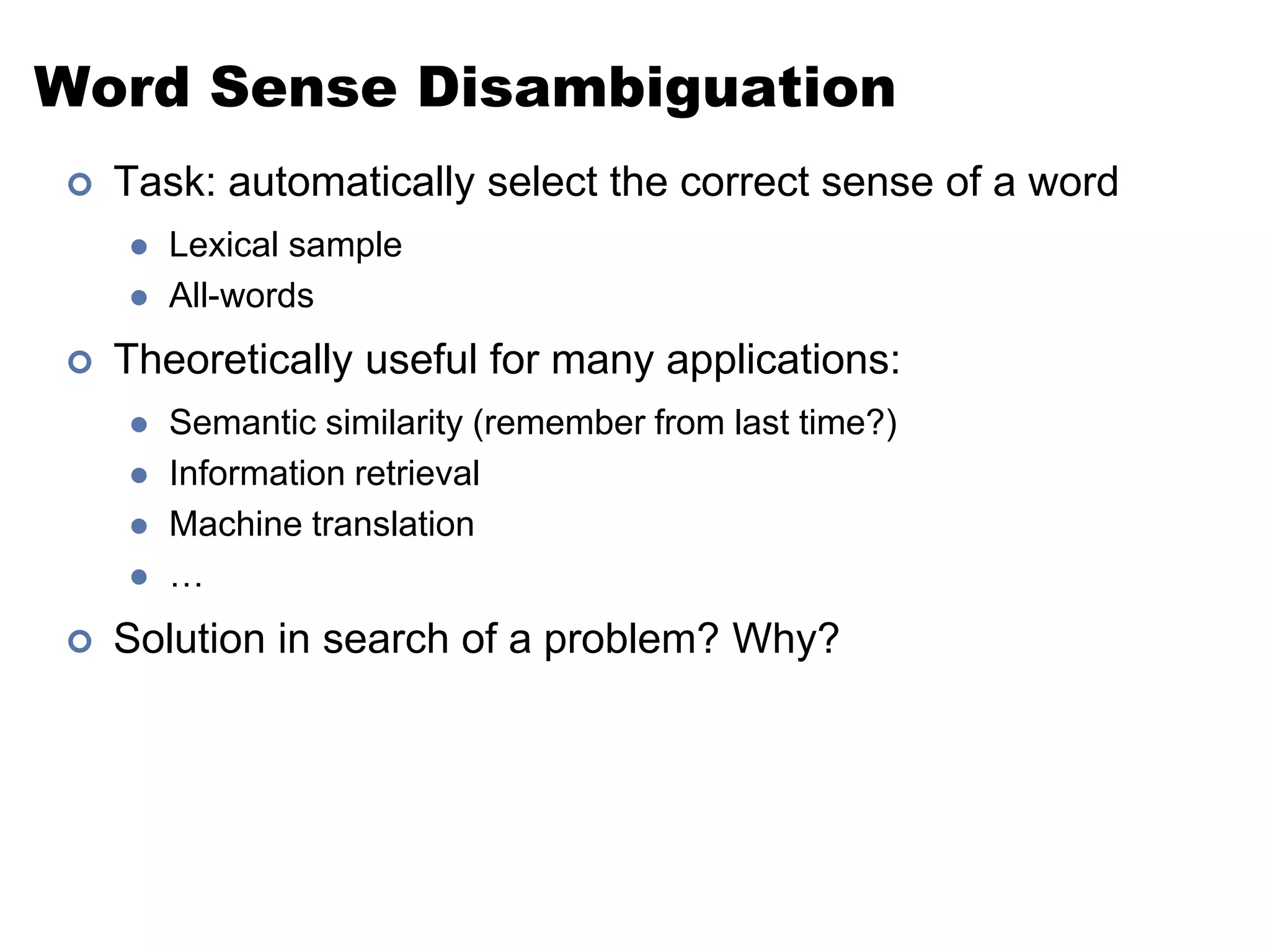 Word Sense DisambiguationTask: automatically select the correct sense of a wordLexical sampleAll-wordsTheoretically useful for many applications:Semantic similarity (remember from last time?)Information retrievalMachine translation…Solution in search of a problem? Why?