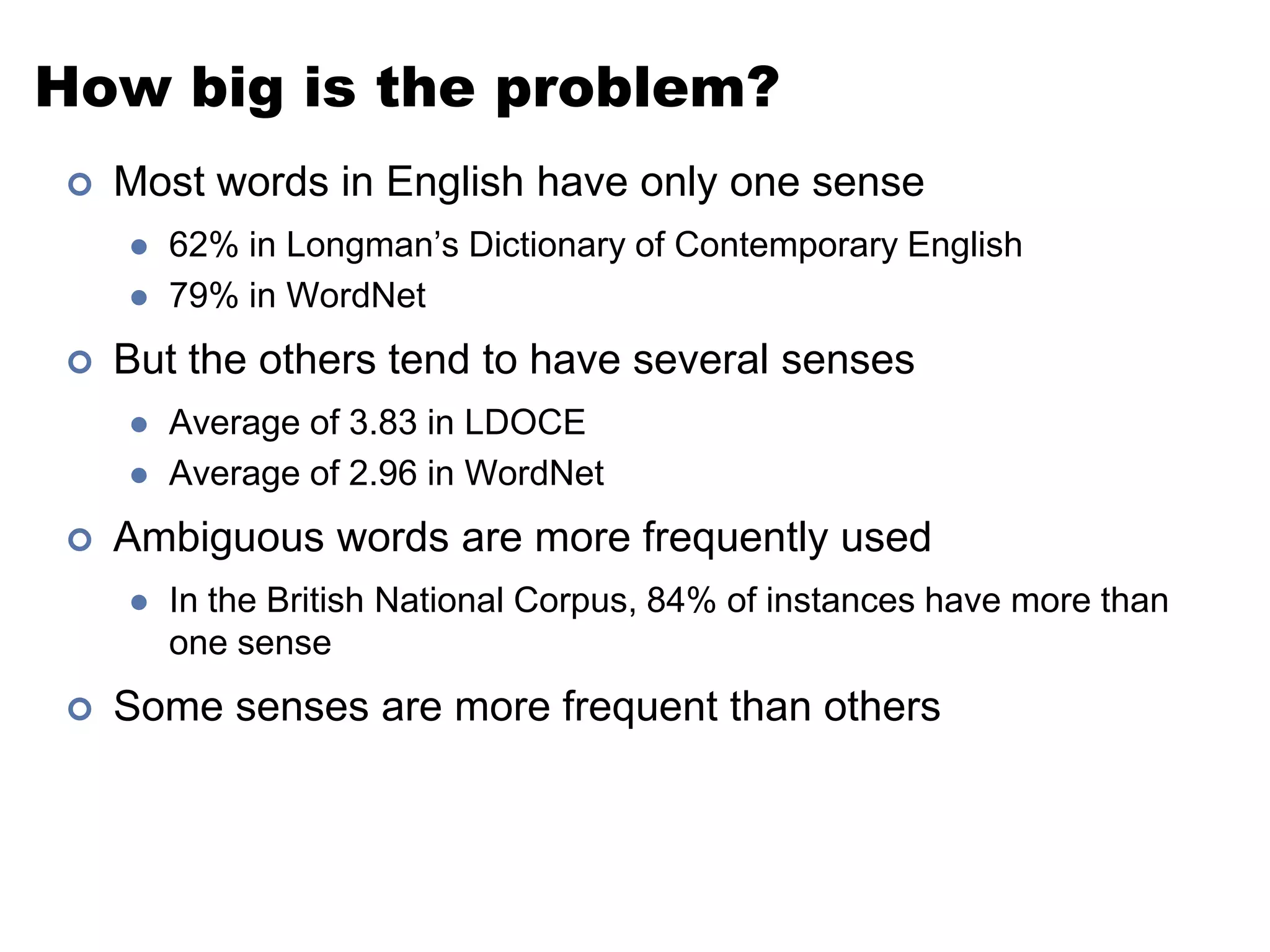 How big is the problem?Most words in English have only one sense62% in Longman’s Dictionary of Contemporary English79% in WordNetBut the others tend to have several sensesAverage of 3.83 in LDOCEAverage of 2.96 in WordNetAmbiguous words are more frequently usedIn the British National Corpus, 84% of instances have more than one senseSome senses are more frequent than others