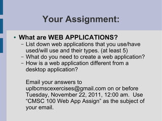 Your Assignment:
●   What are WEB APPLICATIONS?
    –   List down web applications that you use/have
        used/will use and their types. (at least 5)
    –   What do you need to create a web application?
    –   How is a web application different from a
        desktop application?

        Email your answers to
        uplbcmscexercises@gmail.com on or before
        Tuesday, November 22, 2011, 12:00 am. Use
        “CMSC 100 Web App Assign” as the subject of
        your email.
 